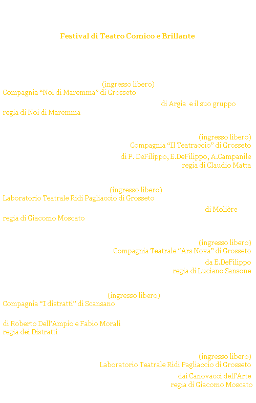 Casella di testo: Castiglione Ridens
Festival di Teatro Comico e Brillante
CASTIGLIONE della PESCAIA - p.zza Solti
Estate 2007
 
 
luned 9 luglio 2007 ore 22.00 (ingresso libero) 
Compagnia Noi di Maremma di Grosseto 
Quando il telefeno ciaveva i fili di Argia  e il suo gruppo
regia di Noi di Maremma
 
 
luned 16 luglio 2007 ore 22.00 (ingresso libero)
Compagnia Il Teatraccio di Grosseto 
Non ci resta che ridere di P. DeFilippo, E.DeFilippo, A.Campanile
regia di Claudio Matta 
 
 
gioved 26 luglio 2007 ore 22.00 (ingresso libero)
Laboratorio Teatrale Ridi Pagliaccio di Grosseto 
Il malato immaginario - Edizione della summa di Molire 
regia di Giacomo Moscato
 
 
luned 6 agosto 2007  ore 22.00 (ingresso libero)
Compagnia Teatrale Ars Nova di Grosseto
Quisquillie e pinzillacchere da E.DeFilippo
regia di Luciano Sansone
 
 
luned 13 agosto 2007 ore 21.30 (ingresso libero)
Compagnia I distratti di Scansano  
Checco e Meo - Una specie di tragedia musicale 
di Roberto DellAmpio e Fabio Morali
regia dei Distratti
 
 
gioved 27 agosto 2007 ore 22.00 (ingresso libero)
Laboratorio Teatrale Ridi Pagliaccio di Grosseto 
Allimprovviso il Teatro! dai Canovacci dellArte 
regia di Giacomo Moscato
 
