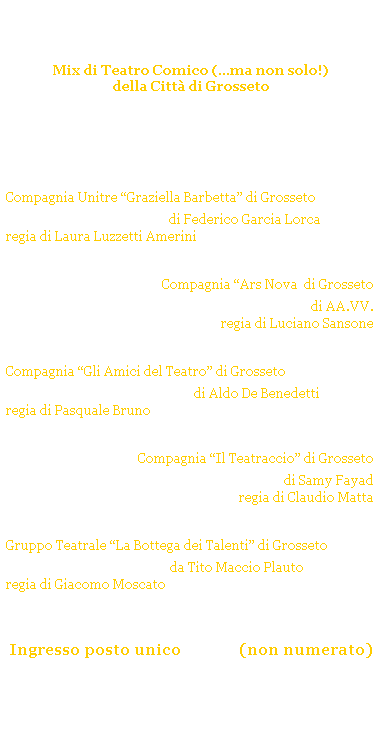 Casella di testo: Grosseto CoMix
Mix di Teatro Comico (...ma non solo!)
della Citt di Grosseto 
GROSSETO - Auditorium Addolorata
Stagione Teatrale 2008/09
 
sabato 6 dicembre 2008 ore 21.15
domenica 7 dicembre 2008 ore 17.30 
Compagnia Unitre Graziella Barbetta di Grosseto 
Nozze di sangue di Federico Garcia Lorca
regia di Laura Luzzetti Amerini
sabato 31 gennaio 2009 ore 21.15
domenica 1 febbraio 2009  ore 17.30
Compagnia Ars Nova  di Grosseto
Le voci di Napoli di AA.VV.
regia di Luciano Sansone
sabato 21 febbraio 2009 ore 21.15
domenica 22 febbraio 2009 ore 17.30
Compagnia Gli Amici del Teatro di Grosseto
Non ti conosco pi di Aldo De Benedetti
regia di Pasquale Bruno
sabato 28 marzo 2009 ore 21.15
domenica 29 marzo 2009 ore 17.30
Compagnia Il Teatraccio di Grosseto 
Per mezzora di sfizio di Samy Fayad
regia di Claudio Matta 
sabato 4 aprile 2009 ore 21.15
domenica 5 aprile 2009 ore 17.30
Gruppo Teatrale La Bottega dei Talenti di Grosseto
Il Plauto magico da Tito Maccio Plauto 
regia di Giacomo Moscato
 
 
 
Ingresso posto unico  6,00 (non numerato)
