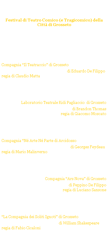 Casella di testo: Non ci resta che ridere!
Festival di Teatro Comico (e Tragicomico) della Citt di Grosseto 
GROSSETO - TEATRO DEGLI INDUSTRI
Stagione Teatrale 2008/09
 



sabato 20 dicembre 2008 ore 21.15
Compagnia Il Teatraccio di Grosseto 
Natale in casa Cupiello di Eduardo De Filippo
regia di Claudio Matta
 



sabato 24 gennaio 2009 ore 21.15
Laboratorio Teatrale Ridi Pagliaccio  di Grosseto
La zia di Carlo di Brandon Thomas
regia di Giacomo Moscato
 


 
sabato 28 febbraio 2009 ore 21.15
Compagnia N Arte N Parte di Arcidosso
La dame de Chez Maxim di Georges Feydeau
regia di Mario Malinverno
 


 
sabato 21 marzo 2009 ore 21.15
Compagnia Ars Nova di Grosseto 
La lettera di mamma di Peppino De Filippo
regia di Luciano Sansone 
 


 
sabato 18 aprile 2009 ore 21.15
La Compagnia dei Soliti Ignoti di Grosseto
La bisbetica domata di William Shakespeare
regia di Fabio Cicaloni
 
 
