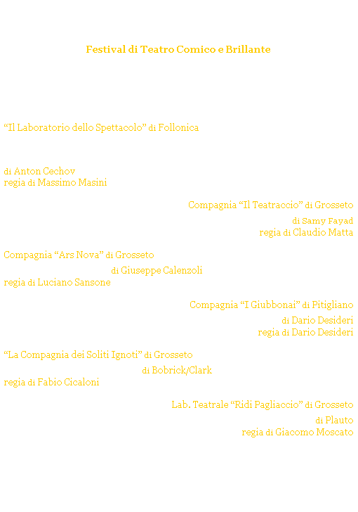 Casella di testo: Grosseto Ridens
Festival di Teatro Comico e Brillante
GROSSETO - Cassero Senese
Estate 2004
 
 
venerd 30 luglio ore 21.30
Il Laboratorio dello Spettacolo di Follonica
Lorso - Il tabacco fa male - Una domanda di matrimonio
di Anton Cechov
regia di Massimo Masini
venerd 6 agosto ore 21.30
Compagnia Il Teatraccio di Grosseto
Per mezzora di sfizio di Samy Fayad
regia di Claudio Matta
venerd 13 agosto ore 21.30
Compagnia Ars Nova di Grosseto
La via di mezzo di Giuseppe Calenzoli
regia di Luciano Sansone
venerd 20 agosto ore 21.30
Compagnia I Giubbonai di Pitigliano
Non mi capacito di Dario Desideri
regia di Dario Desideri
venerd 27 agosto ore 21.30
La Compagnia dei Soliti Ignoti di Grosseto
Camera con crimini di Bobrick/Clark
regia di Fabio Cicaloni
venerd 3 settembre ore 21.30
Lab. Teatrale Ridi Pagliaccio di Grosseto
Il soldato fanfarone di Plauto
regia di Giacomo Moscato
 
