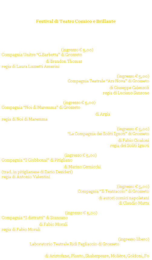 Casella di testo: Grosseto Ridens
Festival di Teatro Comico e Brillante
GROSSETO - Cassero Senese
Estate 2005
 
 
gioved 7 luglio 2005 ore 21.15 (ingresso  5,00) 
Compagnia Unitre G.Barbetta di Grosseto  (FUORI CONCORSO)
La zia di Carlo di Brandon Thomas 
regia di Laura Luzzetti Amerini
 
gioved 14 luglio 2005 ore 21.15 (ingresso  5,00)
Compagnia Teatrale Ars Nova di Grosseto
La casa degli amori di Giuseppe Calenzoli
regia di Luciano Sansone
 
gioved 28 luglio 2005 ore 21.15 (ingresso  5,00)
Compagnia Noi di Maremma di Grosseto 
Quando il telefono ciaveva i fili di Argia  
regia di Noi di Maremma
 
mercoled 3 agosto 2005 ore 21.15 (ingresso  5,00)
La Compagnia dei Soliti Ignoti di Grosseto 
Un uomo in casa di Fabio Cicaloni 
regia dei Soliti Ignoti
 
gioved 11 agosto 2005 ore 21.15 (ingresso  5,00)
Compagnia I Giubbonai di Pitigliano 
E rivenutu Anzelmo di Marino Cernicchi
(trad. in pitiglianese di Dario Desideri)
regia di Antonio Valentini
 
gioved 18 agosto 2005 ore 21.15 (ingresso  5,00)
Compagnia Il Teatraccio di Grosseto 
Non ci resta che ridere di autori comici napoletani
 di Claudio Matta 
 
gioved 25 agosto 2005 ore 21.15 (ingresso  5,00)
Compagnia I distratti di Scansano  
Gosto e Mea di Fabio Morali
regia di Fabio Morali
 
gioved 1 settembre 2005 ore 21.15 (ingresso libero)
Laboratorio Teatrale Ridi Pagliaccio di Grosseto  (FUORI CONCORSO)
I Buffi e i Buffoni - 25 secoli di Teatro comico! 
di Aristofane, Plauto, Shakespeare, Molire, Goldoni, Fo 
regia di Giacomo Moscato
