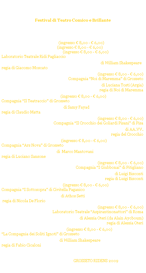 Casella di testo: Grosseto Ridens
Festival di Teatro Comico e Brillante
GROSSETO - Cassero Senese
Estate 2009
 
gioved 2 luglio 2009 ore 21.30 (ingresso  8,00 -  6,00) 
sabato 4 luglio 2009 ore 21.30 (ingresso  8,00 -  6,00) 
domenica 5 luglio 2009 ore 21.30 (ingresso  8,00 -  6,00) 
Laboratorio Teatrale Ridi Pagliaccio (FUORI CONCORSO)
Sogno di una notte di mezza estate di William Shakespeare
regia di Giacomo Moscato
 
gioved 9 luglio 2009 ore 21.30 (ingresso  8,00 -  6,00) 
Compagnia Noi di Maremma di Grosseto
Si so spesi prima davelli di Luciana Tosti (Argia)
regia di Noi di Maremma
 
gioved 16 luglio 2009 ore 21.30 (ingresso  8,00 -  6,00) 
Compagnia Il Teatraccio di Grosseto (FUORI CONCORSO)
Per mezzora di sfizio di Samy Fayad
regia di Claudio Matta
 
gioved 23 luglio 2009 ore 21.30 (ingresso  8,00 -  6,00) 
Compagnia Il Crocchio dei Goliardi Pisani di Pisa
A spasso coi goliardi pisani di AA.VV.
regia del Crocchio
 
gioved 30 luglio 2009 ore 21.30 (ingresso  8,00 -  6,00) 
Compagnia Ars Nova di Grosseto
Una mela al giorno di  Marco Mantovani
regia di Luciano Sansone
 
gioved 6 agosto 2009 ore 21.30 (ingresso  8,00 -  6,00) 
Compagnia I Giubbonai di Pitigliano 
Ma che annamo a cerca di Luigi Bisconti
regia di Luigi Bisconti
 
gioved 20 agosto 2009 ore 21.30 (ingresso  8,00 -  6,00) 
Compagnia I Sottosopra di Civitella Paganico
La fortuna si diverte di Athos Setti
 regia di Nicola De Florio
 
gioved 27 agosto 2009 ore 21.30 (ingresso  8,00 -  6,00) 
Laboratorio Teatrale Aspirantinonattori di Roma
Confusioni di Alessia Oteri (da Alain Aycboum)
regia di Alessia Oteri
 
gioved 3 settembre 2009 ore 21.30 (ingresso  8,00 -  6,00) 
La Compagnia dei Soliti Ignoti di Grosseto  (FUORI CONCORSO)
La bisbetica domata di William Shakespeare
regia di Fabio Cicaloni
 
 
...Al termine dellultimo spettacolo avranno luogo 
le premiazioni del festival GROSSETO RIDENS 2009
